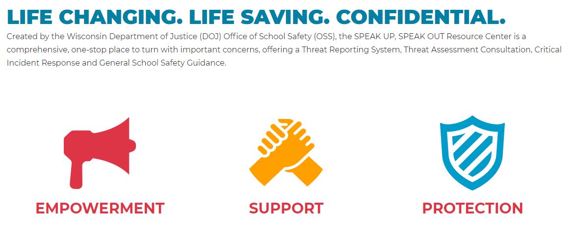 LIFE CHANGING. LIFE SAVING. CONFIDENTIAL. Created by the Wisconsin Department of Justice (DOJ) Office of School Safety (OSS}, the SPEAK UP, SPEAK OUT Resource Center is a comprehensive, one-stop place to turn with important concerns, offering a Threat Reporting System, Threat Assessment Consultation, Critical Incident Response and General School Safety Guidance. EMPOWERMENT SUPPORT PROTECTION